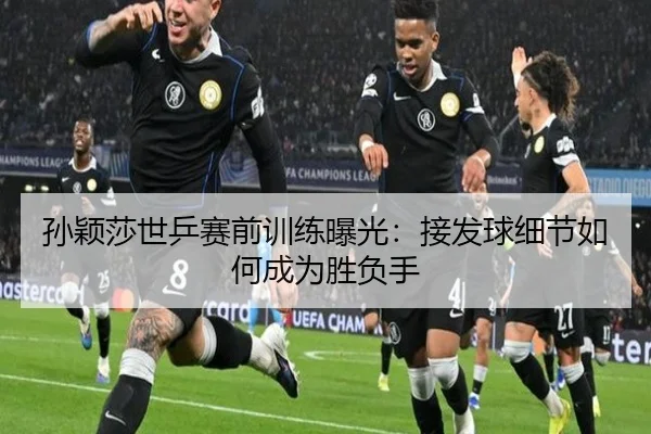 孙颖莎世乒赛前训练曝光：接发球细节如何成为胜负手